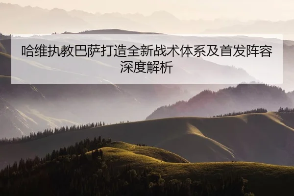 哈维执教巴萨打造全新战术体系及首发阵容深度解析